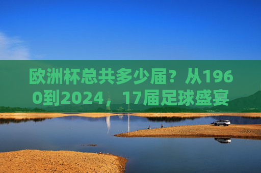 欧洲杯总共多少届?从1960到2024,17届足球盛宴的历程,1960至2024,17届欧洲杯足球盛宴的历程