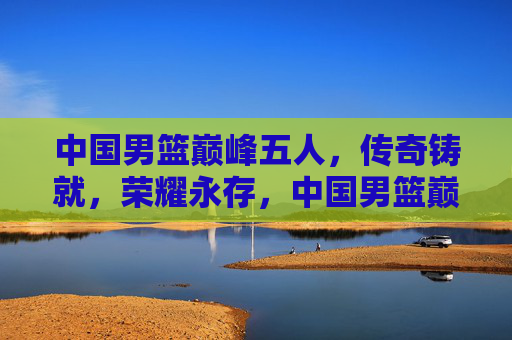 中国男篮巅峰五人，传奇铸就，荣耀永存，中国男篮巅峰五人，传奇铸就，荣耀永存