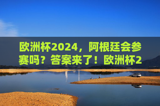 欧洲杯2024，阿根廷会参赛吗？答案来了！欧洲杯2024阿根廷会参赛吗？答案来了！