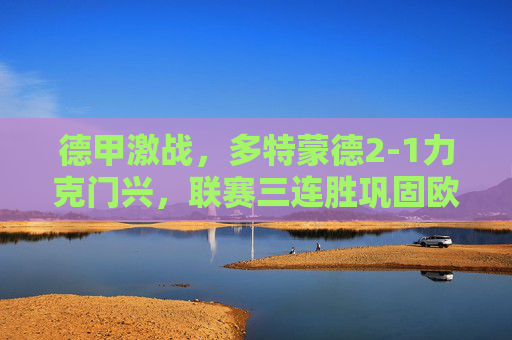 德甲激战，多特蒙德2-1力克门兴，联赛三连胜巩固欧战区席位，德甲，多特蒙德三连胜力克门兴，巩固欧战区席位