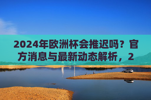 2024年欧洲杯会推迟吗?官方消息与最新动态解析,2024年欧洲杯会推迟吗?官方消息与最新动态解析