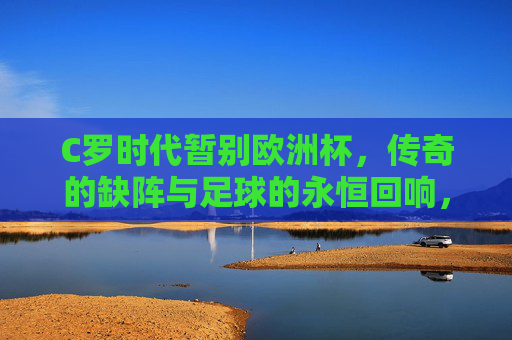 C罗时代暂别欧洲杯,传奇的缺阵与足球的永恒回响,C罗暂别欧洲杯,传奇缺阵与足球永恒回响