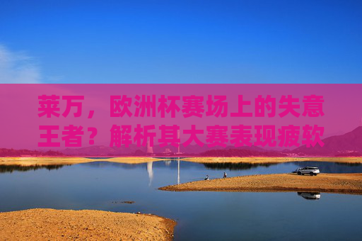 莱万,欧洲杯赛场上的失意王者?解析其大赛表现疲软的深层原因,莱万欧洲杯失意,大赛表现疲软的深层原因