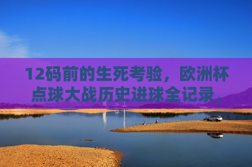 12码前的生死考验，欧洲杯点球大战历史进球全记录，欧洲杯点球大战历史进球全记录，12码生死考验