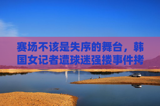 赛场不该是失序的舞台，韩国女记者遭球迷强搂事件拷问文明底线，赛场强搂事件拷问文明底线