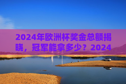2024年欧洲杯奖金总额揭晓，冠军能拿多少？2024年欧洲杯奖金总额揭晓 冠军奖金多少？