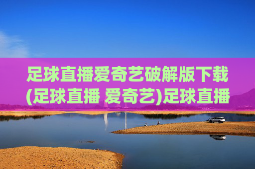 足球直播爱奇艺破解版下载(足球直播 爱奇艺)足球直播爱奇艺破解版下载