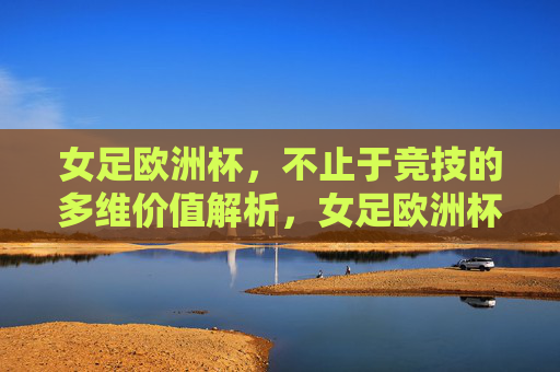 女足欧洲杯，不止于竞技的多维价值解析，女足欧洲杯，竞技之外的多维价值