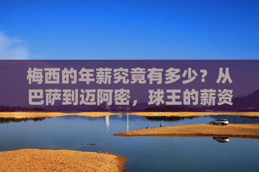 梅西的年薪究竟有多少？从巴萨到迈阿密，球王的薪资密码，梅西球王薪资密码，从巴萨到迈阿密年薪