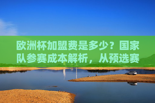 欧洲杯加盟费是多少?国家队参赛成本解析,从预选赛到决赛的投入真相,欧洲杯参赛成本,国家队从预选赛到决赛的投入真相