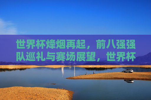 世界杯烽烟再起,前八强强队巡礼与赛场展望,世界杯烽烟再起,前八强巡礼与赛场展望