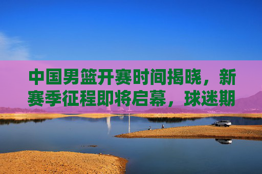 中国男篮开赛时间揭晓，新赛季征程即将启幕，球迷期待值拉满！中国男篮新赛季开赛时间揭晓 球迷期待拉满