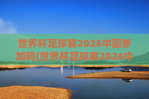 世界杯足球赛2026中国参加吗(世界杯足球赛2026中国参加吗知乎)
