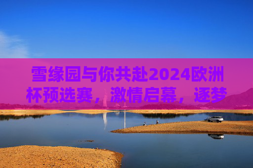 雪缘园与你共赴2024欧洲杯预选赛,激情启幕,逐梦德国,雪缘园与你共赴2024欧洲杯预选赛,激情启幕,逐梦德国