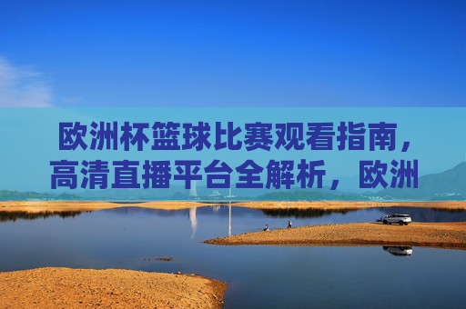 欧洲杯篮球比赛观看指南,高清直播平台全解析,欧洲杯篮球观看指南,高清直播平台全解析