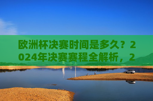 欧洲杯决赛时间是多久？2024年决赛赛程全解析，2024欧洲杯决赛时间与赛程全解析