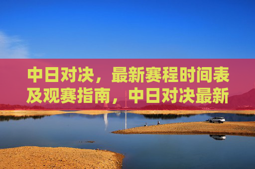 中日对决,最新赛程时间表及观赛指南,中日对决最新赛程时间表及观赛指南