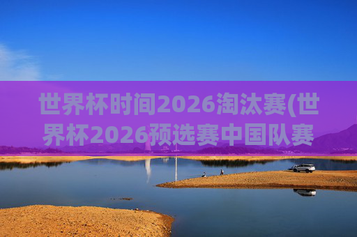 世界杯时间2026淘汰赛(世界杯2026预选赛中国队赛程)世界杯2026淘汰赛,中国队预选赛赛程