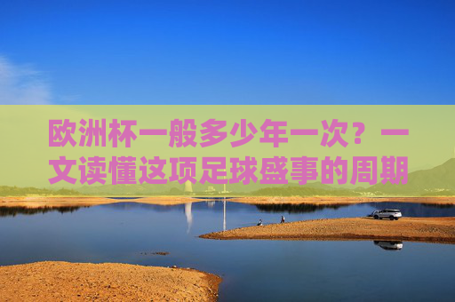 欧洲杯一般多少年一次？一文读懂这项足球盛事的周期与魅力，欧洲杯周期与魅力，一文读懂足球盛事的举办规律