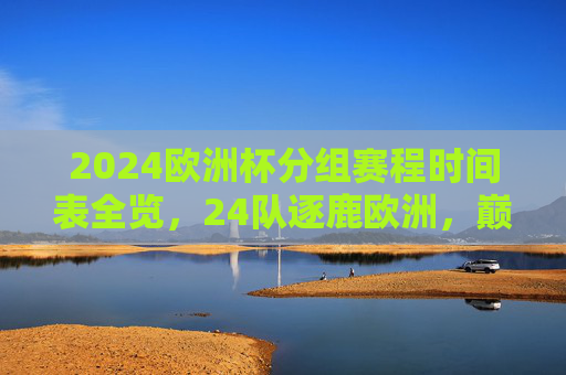 2024欧洲杯分组赛程时间表全览,24队逐鹿欧洲,巅峰对决即将开启,2024欧洲杯分组赛程时间表全览