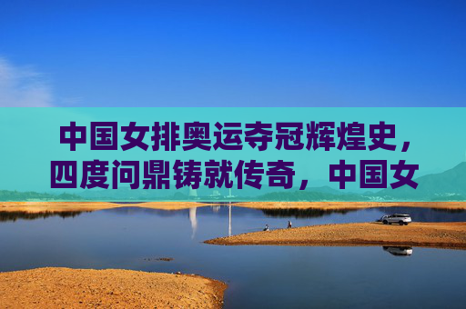 中国女排奥运夺冠辉煌史,四度问鼎铸就传奇,中国女排奥运四度问鼎铸就辉煌传奇