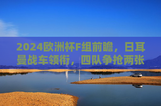 2024欧洲杯F组前瞻，日耳曼战车领衔，四队争抢两张出线券，2024欧洲杯F组前瞻，日耳曼战车领衔，四队争抢两张出线券