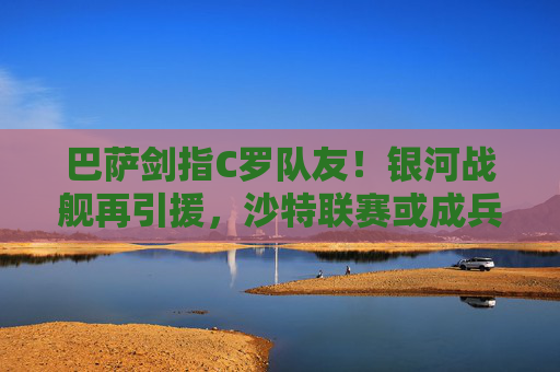 巴萨剑指C罗队友!银河战舰再引援,沙特联赛或成兵源库,巴萨剑指C罗队友,沙特联赛或成兵源库