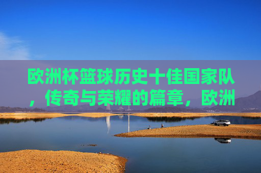 欧洲杯篮球历史十佳国家队,传奇与荣耀的篇章,欧洲杯篮球历史十佳国家队,传奇与荣耀的篇章