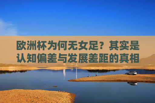 欧洲杯为何无女足?其实是认知偏差与发展差距的真相,欧洲杯无女足?认知偏差与发展差距的真相