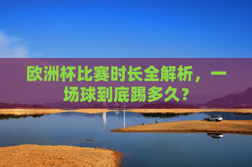 欧洲杯比赛时长全解析,一场球到底踢多久?