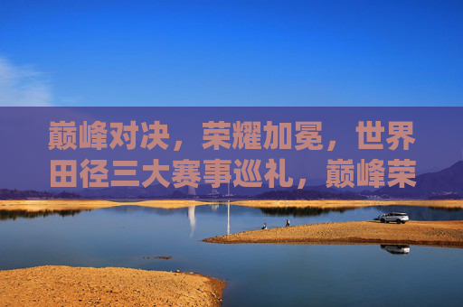 巅峰对决，荣耀加冕，世界田径三大赛事巡礼，巅峰荣耀，世界田径三大赛事巡礼