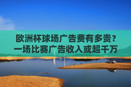 欧洲杯球场广告费有多贵?一场比赛广告收入或超千万,品牌为何趋之若鹜?欧洲杯球场广告费一场超千万,品牌为何趋之若鹜?