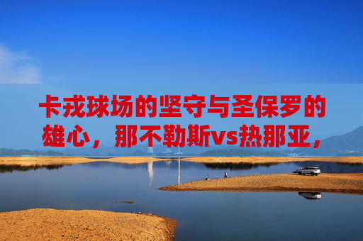 卡戎球场的坚守与圣保罗的雄心,那不勒斯vs热那亚,南意足球的两种图景,卡戎坚守与圣保罗雄心,南意足球的两种图景