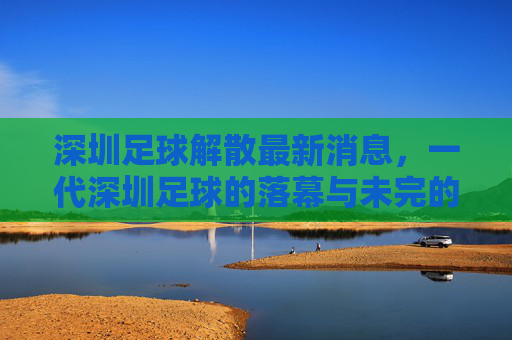 深圳足球解散最新消息,一代深圳足球的落幕与未完的期待,深圳足球解散落幕,一代记忆未完待续