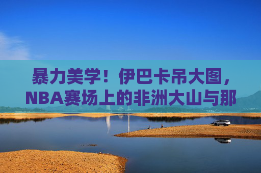 暴力美学！伊巴卡吊大图，NBA赛场上的非洲大山与那些砸穿篮筐的瞬间，暴力美学！非洲大山伊巴卡砸穿篮筐的瞬间