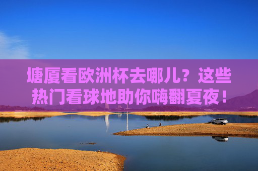 塘厦看欧洲杯去哪儿?这些热门看球地助你嗨翻夏夜!塘厦看欧洲杯热门看球地,嗨翻夏夜!