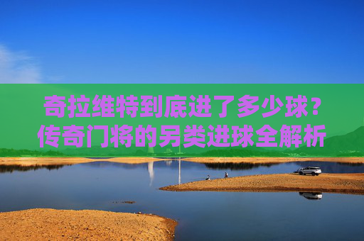 奇拉维特到底进了多少球?传奇门将的另类进球全解析,传奇门将奇拉维特的另类进球全解析