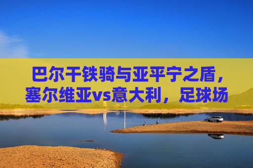 巴尔干铁骑与亚平宁之盾,塞尔维亚vs意大利,足球场上的东西方对话,巴尔干铁骑与亚平宁之盾,足球场上的东西方对话