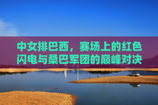 中女排巴西，赛场上的红色闪电与桑巴军团的巅峰对决，中女排VS巴西，红色闪电与桑巴军团巅峰对决