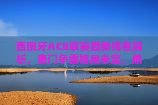 西班牙ACB联赛最新排名解析,豪门争霸格局未定,黑马球队伺机而发,西班牙ACB最新排名,豪门争霸未定,黑马伺机而发