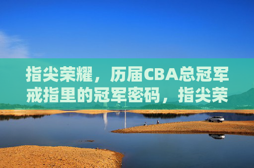 指尖荣耀，历届CBA总冠军戒指里的冠军密码，指尖荣耀，CBA总冠军戒指的冠军密码
