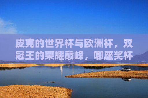 皮克的世界杯与欧洲杯,双冠王的荣耀巅峰,哪座奖杯更重?皮克双冠王荣耀巅峰,世界杯与欧洲杯,哪座奖杯更重?