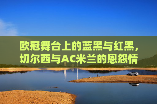欧冠舞台上的蓝黑与红黑，切尔西与AC米兰的恩怨情仇，欧冠舞台上的蓝黑与红黑，切尔西与AC米兰的恩怨对决