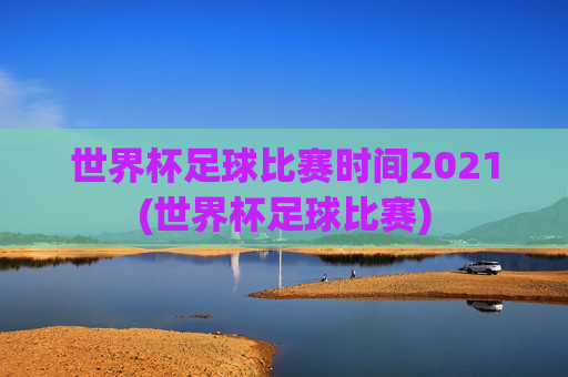 世界杯足球比赛时间2021(世界杯足球比赛)