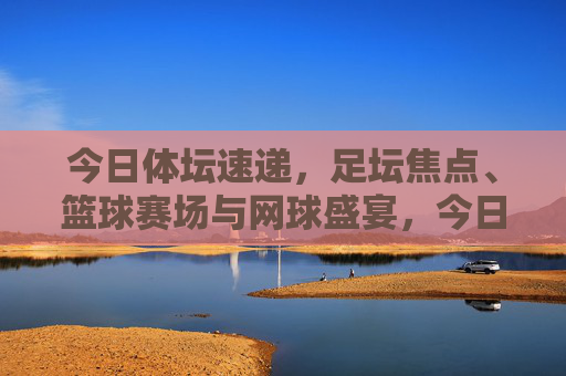 今日体坛速递,足坛焦点、篮球赛场与网球盛宴,今日体坛速递,足坛焦点、篮球赛场与网球盛宴