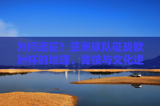 为何远征?亚洲球队征战欧洲杯的地理、竞技与文化逻辑,亚洲球队远征欧洲杯,地理、竞技与文化的三重逻辑