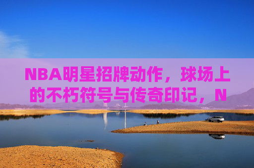NBA明星招牌动作,球场上的不朽符号与传奇印记,NBA明星招牌动作,球场不朽符号与传奇印记