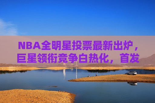 NBA全明星投票最新出炉,巨星领衔竞争白热化,首发席位悬念丛生,NBA全明星投票最新出炉,巨星领衔竞争白热化,首发席位悬念丛生