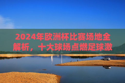 2024年欧洲杯比赛场地全解析,十大球场点燃足球激情,2024欧洲杯十大球场全解析,点燃足球激情