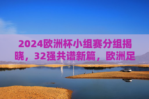2024欧洲杯小组赛分组揭晓,32强共谱新篇,欧洲足坛烽烟再起,2024欧洲杯小组赛分组揭晓 32强欧洲足坛烽烟再起